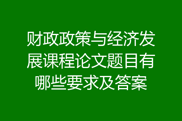 财政政策与经济发展课程论文题目有哪些要求及答案