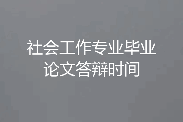 社会工作专业毕业论文答辩时间