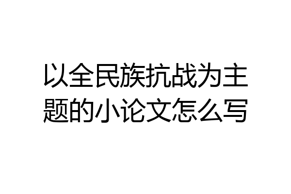 以全民族抗战为主题的小论文怎么写