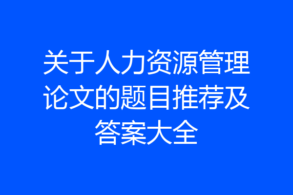 关于人力资源管理论文的题目推荐及答案大全