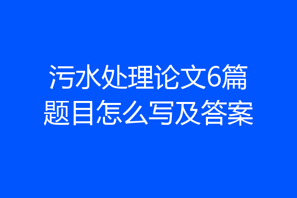 污水处理论文6篇题目怎么写及答案