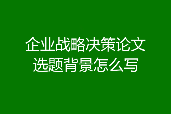 企业战略决策论文选题背景怎么写