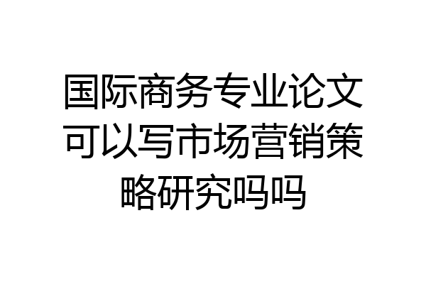 国际商务专业论文可以写市场营销策略研究吗吗