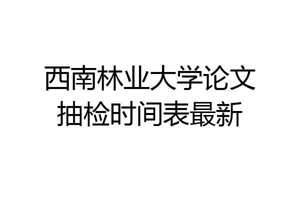 西南林业大学论文抽检时间表最新