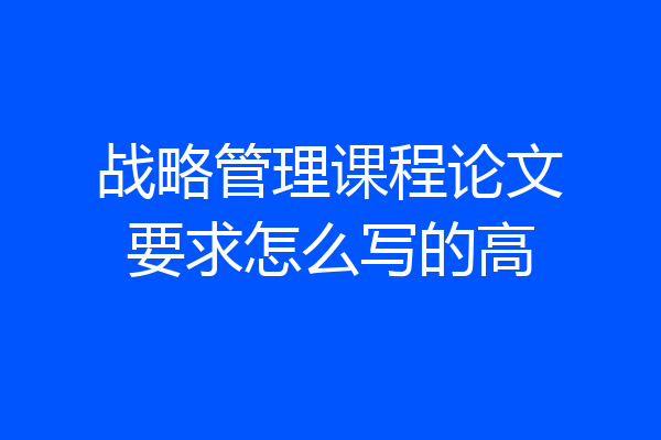 战略管理课程论文要求怎么写的高