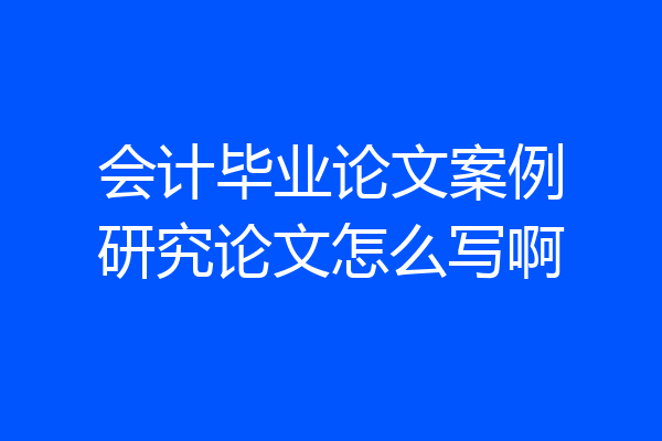 会计毕业论文案例研究论文怎么写啊