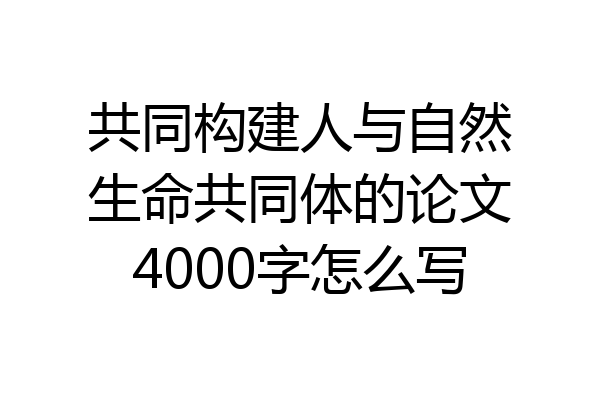 共同构建人与自然生命共同体的论文4000字怎么写