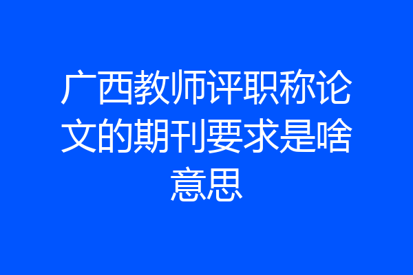 广西教师评职称论文的期刊要求是啥意思