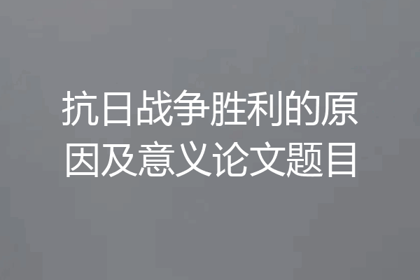 抗日战争胜利的原因及意义论文题目