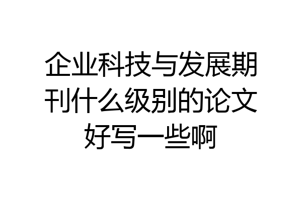 企业科技与发展期刊什么级别的论文好写一些啊
