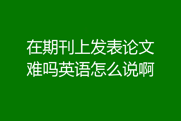 在期刊上发表论文难吗英语怎么说啊