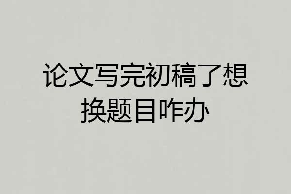 论文写完初稿了想换题目咋办