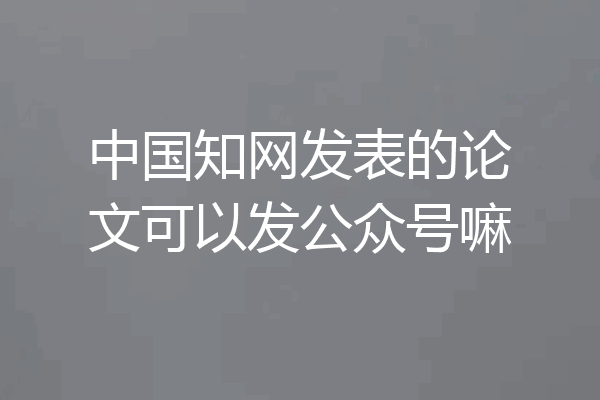 中国知网发表的论文可以发公众号嘛