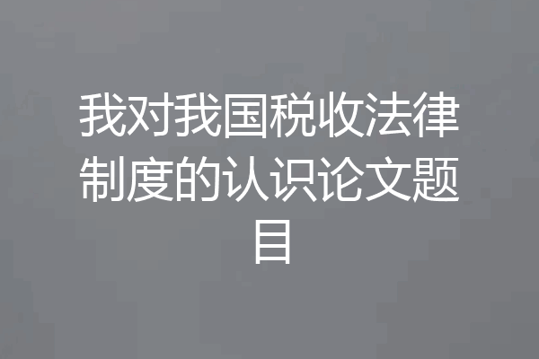 我对我国税收法律制度的认识论文题目