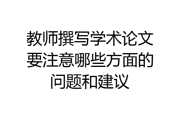 教师撰写学术论文要注意哪些方面的问题和建议