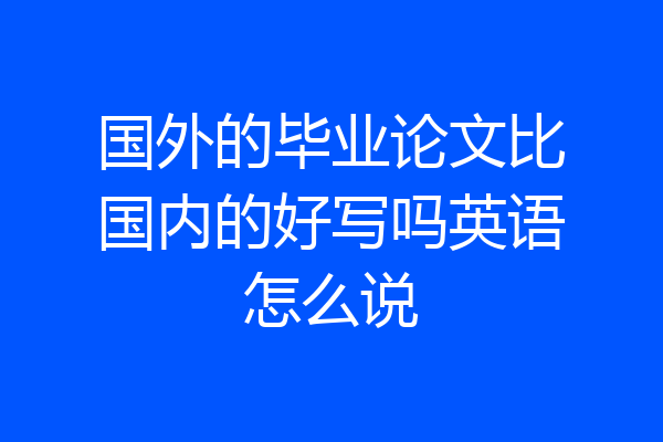国外的毕业论文比国内的好写吗英语怎么说