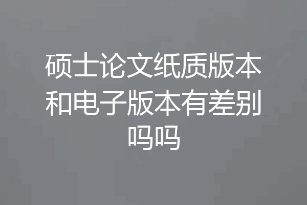 硕士论文纸质版本和电子版本有差别吗吗