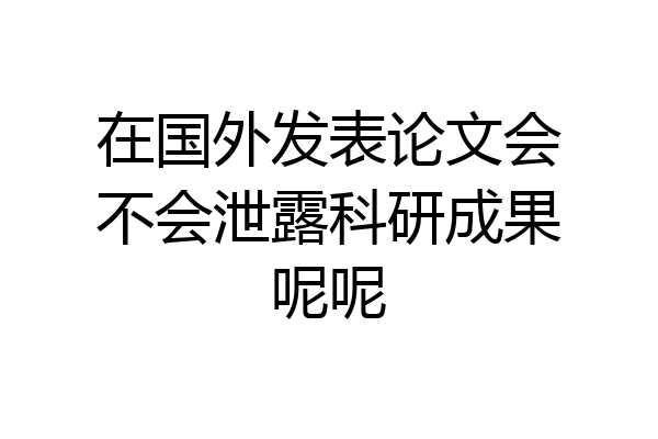 在国外发表论文会不会泄露科研成果呢呢
