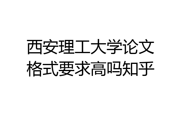 西安理工大学论文格式要求高吗知乎