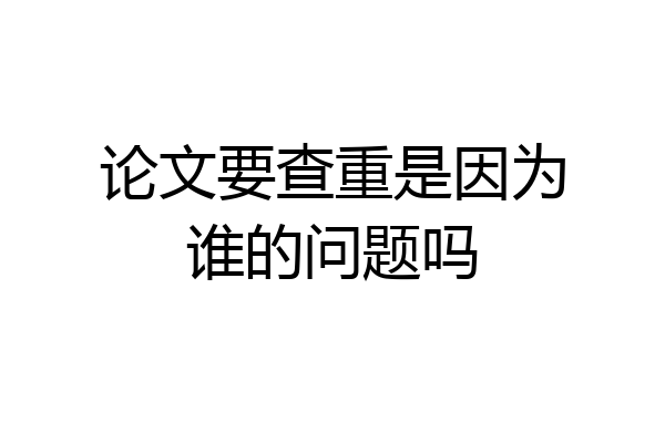论文要查重是因为谁的问题吗