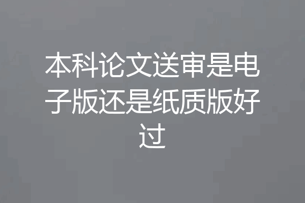 本科论文送审是电子版还是纸质版好过