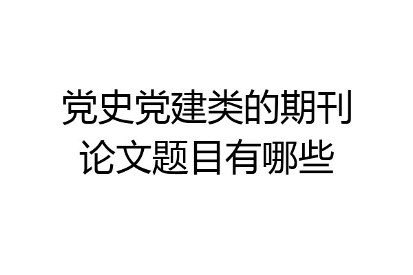 党史党建类的期刊论文题目有哪些
