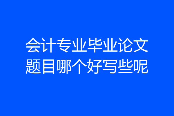 会计专业毕业论文题目哪个好写些呢