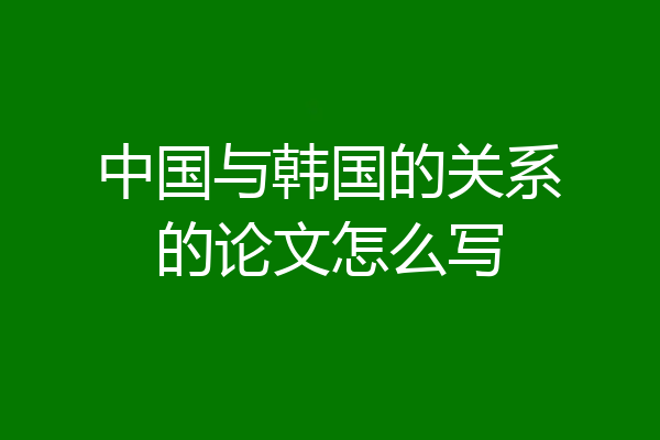 中国与韩国的关系的论文怎么写