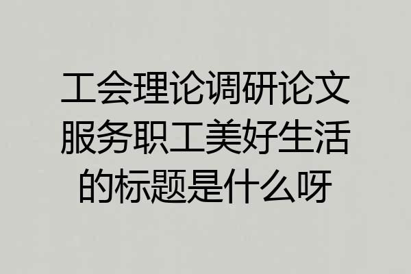 工会理论调研论文服务职工美好生活的标题是什么呀
