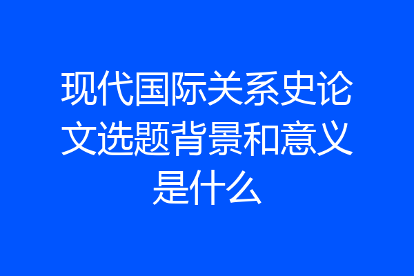 现代国际关系史论文选题背景和意义是什么