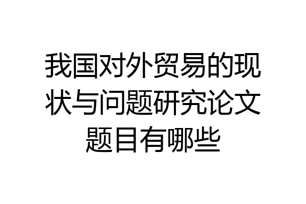 我国对外贸易的现状与问题研究论文题目有哪些