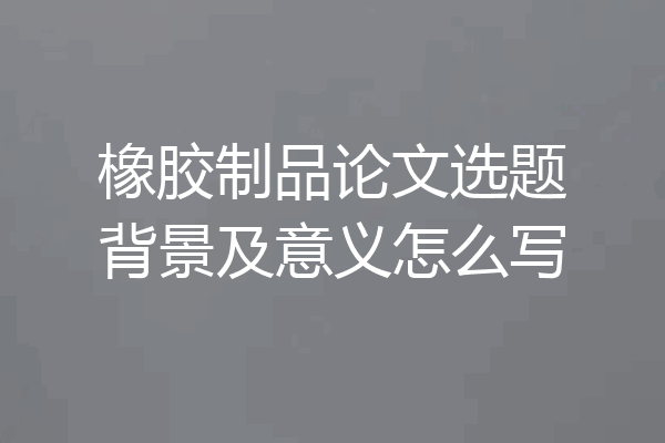 橡胶制品论文选题背景及意义怎么写
