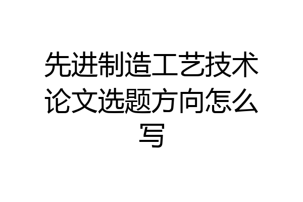 先进制造工艺技术论文选题方向怎么写
