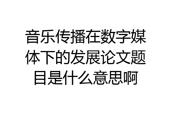 音乐传播在数字媒体下的发展论文题目是什么意思啊