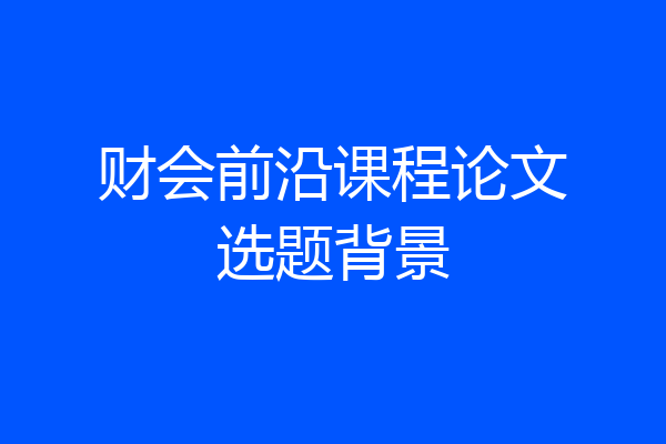 财会前沿课程论文选题背景