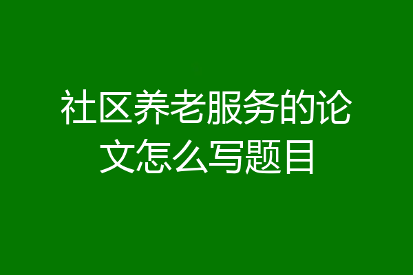 社区养老服务的论文怎么写题目