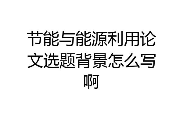 节能与能源利用论文选题背景怎么写啊