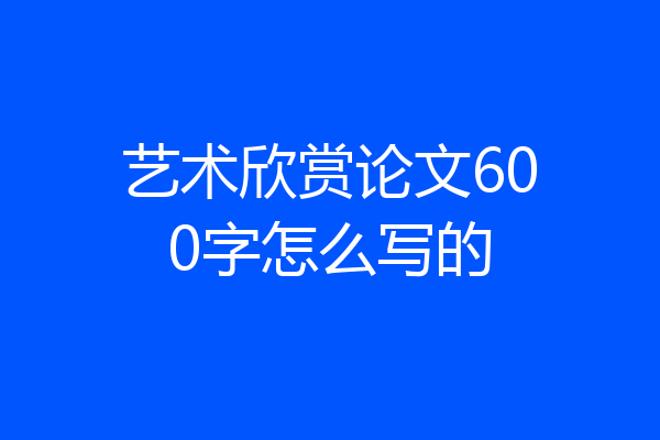 艺术欣赏论文600字怎么写的