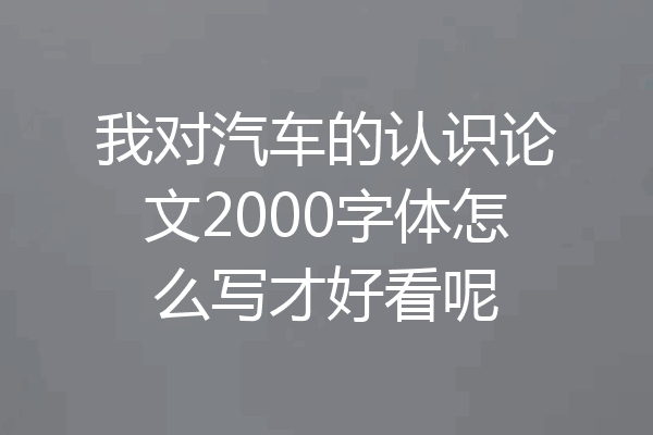 我对汽车的认识论文2000字体怎么写才好看呢