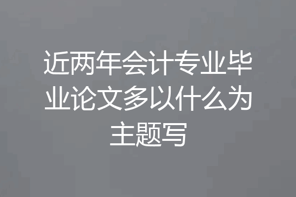 近两年会计专业毕业论文多以什么为主题写