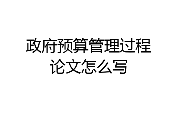 政府预算管理过程论文怎么写