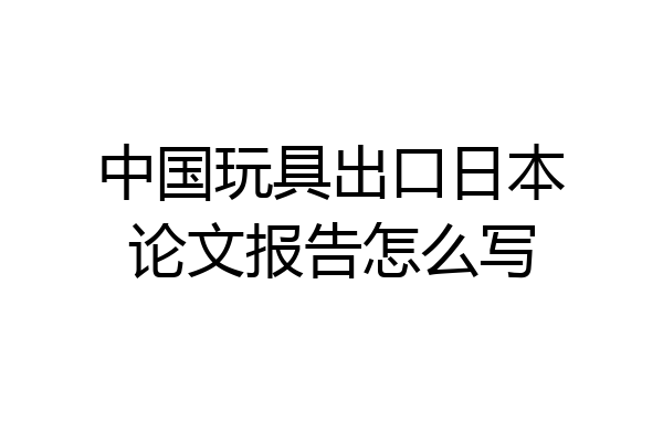 中国玩具出口日本论文报告怎么写