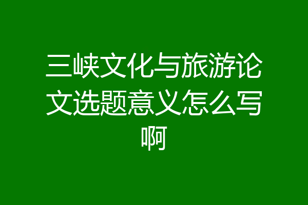 三峡文化与旅游论文选题意义怎么写啊