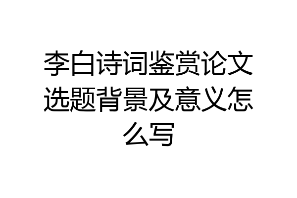 李白诗词鉴赏论文选题背景及意义怎么写