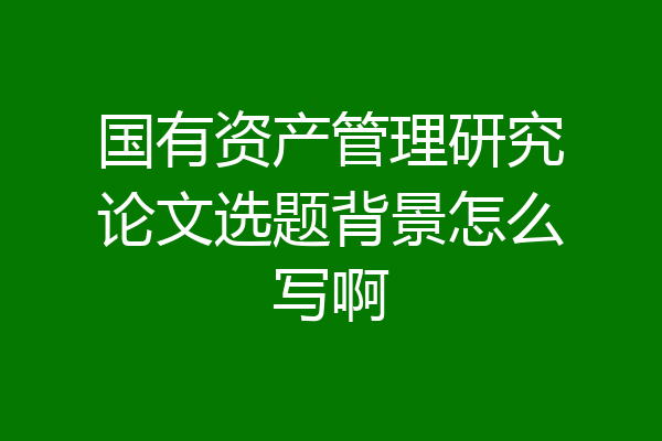国有资产管理研究论文选题背景怎么写啊