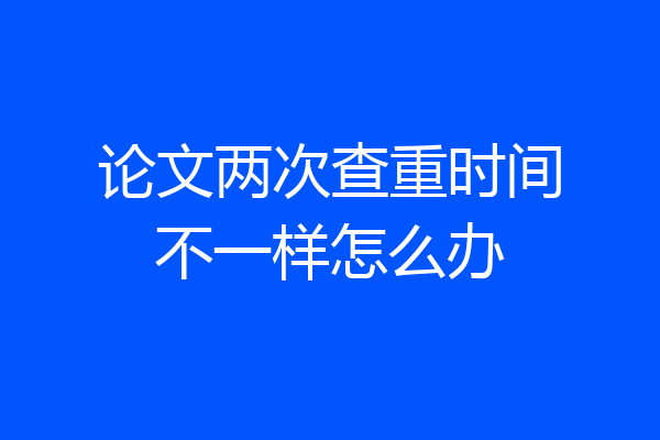 论文两次查重时间不一样怎么办