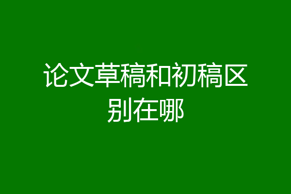 论文草稿和初稿区别在哪