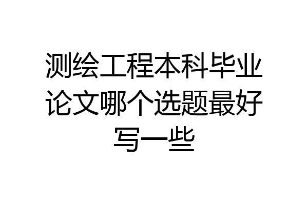 测绘工程本科毕业论文哪个选题最好写一些