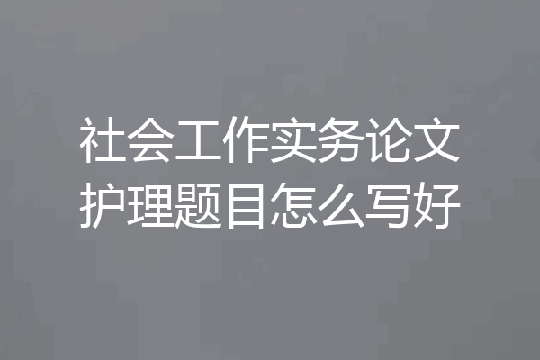 社会工作实务论文护理题目怎么写好