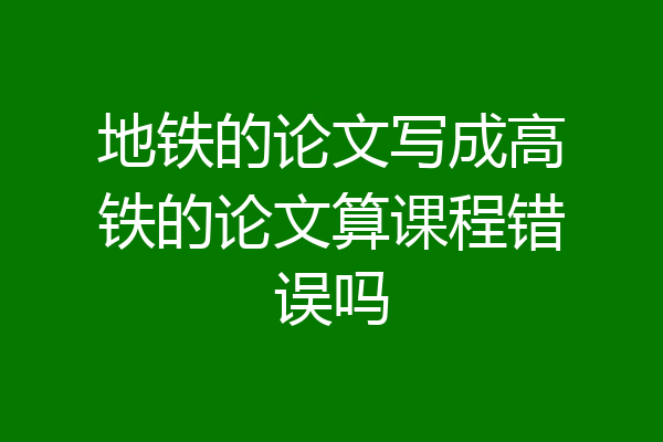地铁的论文写成高铁的论文算课程错误吗